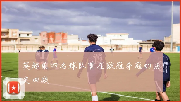 英超前四名球队曾在欧冠夺冠的历史回顾