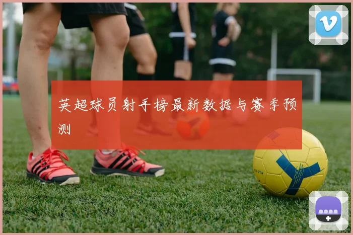 英超球员射手榜最新数据与赛季预测