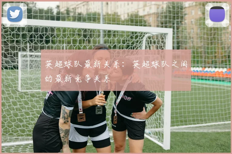 英超球队最新关系：英超球队之间的最新竞争关系